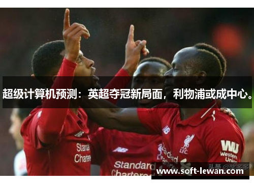 超级计算机预测:英超夺冠新局面,利物浦或成中心。